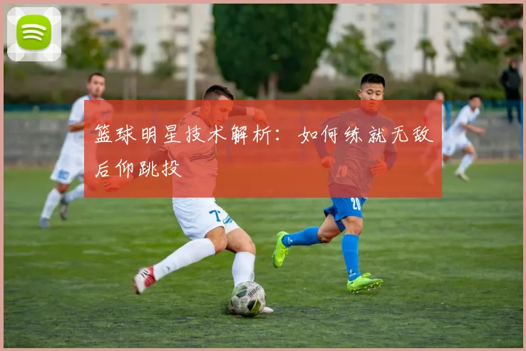 篮球明星技术解析:如何练就无敌后仰跳投