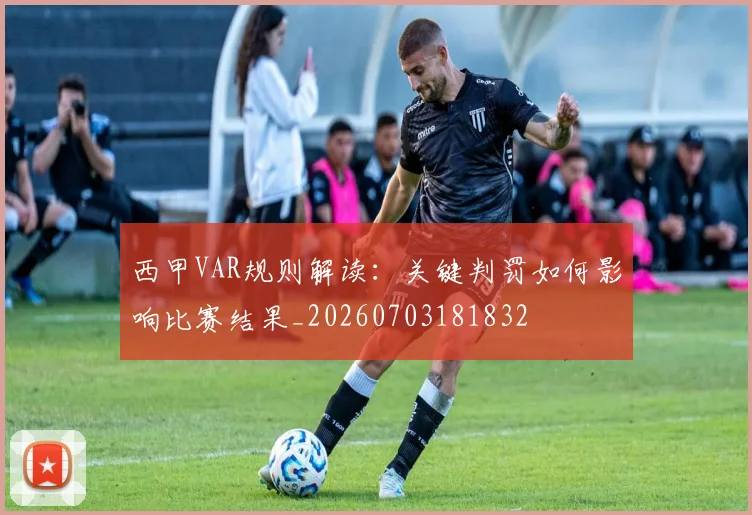 西甲VAR规则解读:关键判罚如何影响比赛结果_20260703181832