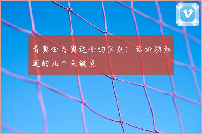 青奥会与奥运会的区别：你必须知道的几个关键点