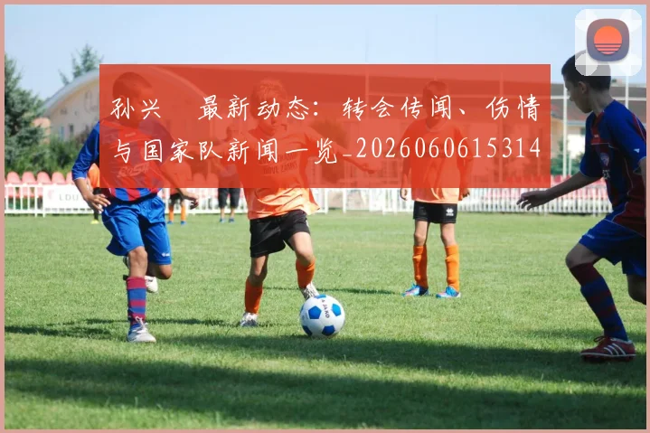 孙兴慜最新动态：转会传闻、伤情与国家队新闻一览_20260606153148