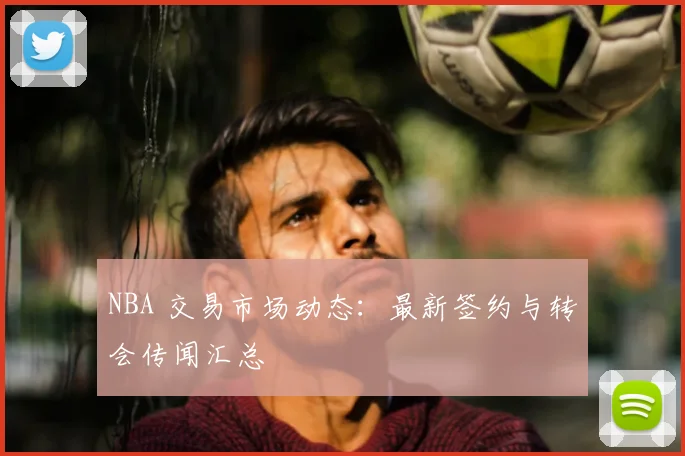 NBA 交易市场动态：最新签约与转会传闻汇总
