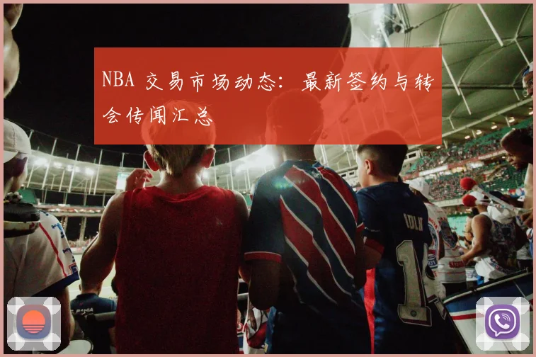 NBA 交易市场动态：最新签约与转会传闻汇总