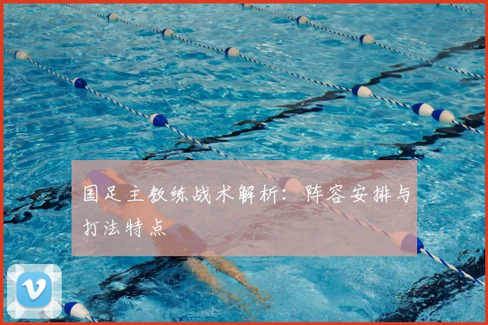 国足主教练战术解析：阵容安排与打法特点