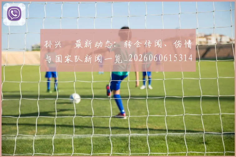 孙兴慜最新动态:转会传闻、伤情与国家队新闻一览_20260606153148